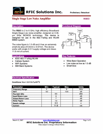 Rficsolutions Inc. RS03 The RS03 is 2 to 6 GHz; high efficiency Broadband
Single Stage Low noise amplifier, designed on 0.35-
μm SiGe BiCMOS technology. The device is
designed for use in the 802.11a/b/g and WLAN
MIMO system.
Functional Diagram .
The noise figure is 1.5 dB and it has an extremely
small die area of 0.6mm x 0.57mm. The device
works with single 3.3 V supply voltage and draws
11.8 mA of current.